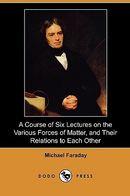 A Course of Six Lectures on the Various Forces of Matter, and Their Relations to Each Other (Dodo Press) by Michael Faraday