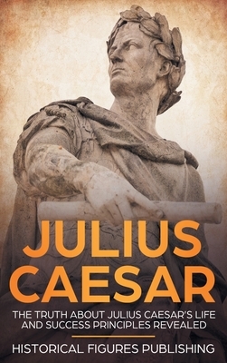 Julius Caesar: The Truth about Julius Caesar's Life and Success Principles Revealed by Publishing Historical Figures