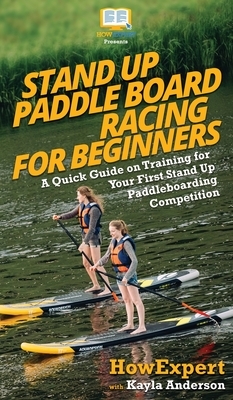 Stand Up Paddle Board Racing for Beginners: A Quick Guide on Training for Your First Stand Up Paddleboarding Competition by Kayla Anderson, Howexpert