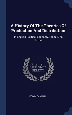 A History Of The Theories Of Production And Distribution: In English Political Economy, From 1776 To 1848 by Edwin Cannan