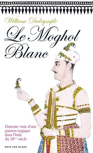 Le Moghol Blanc: L'histoire vraie d'une passion tragique dans l'Inde du XVIIIe siècle by William Dalrymple, William Dalrymple