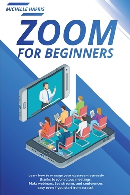 Zoom for Beginners: Learn how to manage your classroom correctly, thanks to zoom cloud meetings. Make webinars, live streams, and conferen by Michelle Harris
