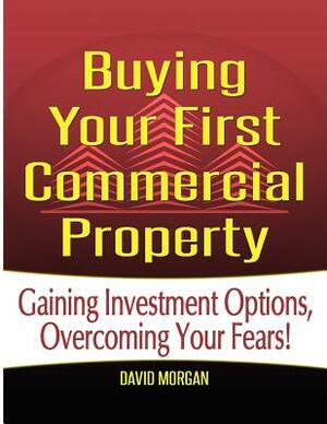 Buying Your First Commercial Property: Gaining Investment Options, Overcoming Your Fears! by David Morgan