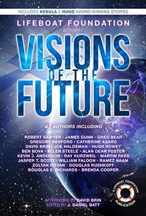 Visions of the Future by Greg Bear, Brenda Cooper, Ramez Naam, Jasper T. Scott, Catherine Asaro, Douglas Rushkoff, Hugh Howey, James E. Gunn, Jeremy Lichtman, David Brin, J. Daniel Batt, Martin J. Rees, Gregory Benford, Ben Bova, Robert Sawyer, William Faloon, Alan Dean Foster, Douglas E. Richards, Ray Kurzweil, Joe Haldeman, Allen M. Steele, Zoltan Istvan, Kevin J. Anderson