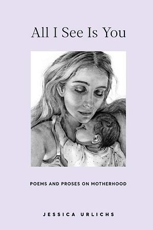 All I See Is You: Poetry & Prose for a Mother's Heart by Jessica Urlichs, Jessica Urlichs