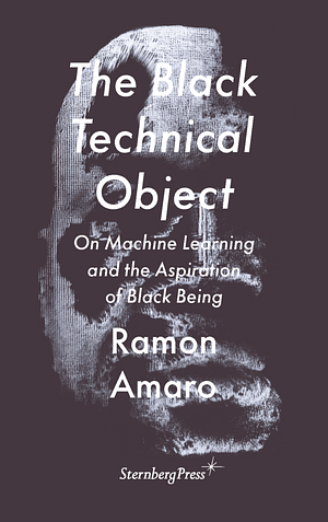 The Black Technical Object: On Machine Learning and the Aspiration of Black Being by Ramon Amaro