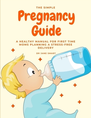 The Simple Pregnancy Guide: A Healthy Manual For First Time Moms Planning A Stress-Free Delivery by Smart