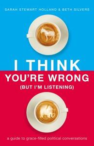 I Think You're Wrong (But I'm Listening): A Guide to Grace-Filled Political Conversations by Sarah Stewart Holland, Beth A. Silvers