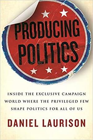Producing Politics: Inside the Exclusive Campaign World Where the Privileged Few Shape Politics for All of Us by Daniel Laurison, Daniel Laurison