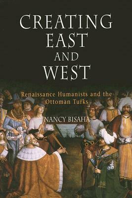 Creating East and West: Renaissance Humanists and the Ottoman Turks by Nancy Bisaha