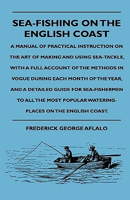 Sea-Fishing On The English Coast - A Manual Of Practical Instruction On The Art Of Making And Using Sea-Tackle, With A Full Account Of The Methods In by Frederick George Aflalo