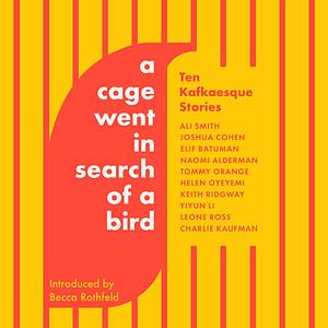 A Cage Went in Search of a Bird: Ten Kafkaesque Stories by Leone Ross, Charlie Kaufman, Joshua Cohen, Helen Oyeyemi, Keith Ridgway, Naomi Alderman, Ali Smith, Yiyun Li, Elif Batuman, Tommy Orange