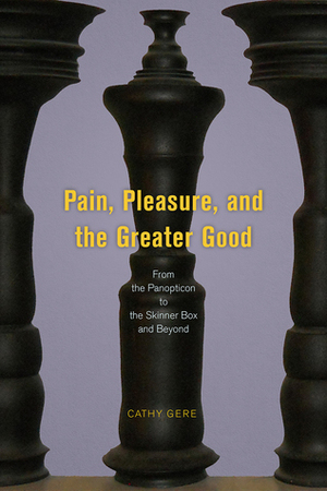 Pain, Pleasure, and the Greater Good: From the Panopticon to the Skinner Box and Beyond by Cathy Gere