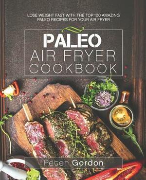 Paleo Air Fryer Cookbook: Lose Weight Fast with the Top 100 Amazing Paleo Recipes for Your Air Fryer by Peter Gordon