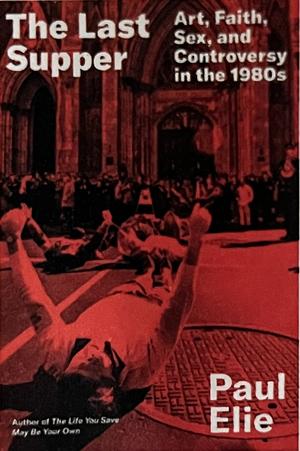 The Last Supper: Art, Faith, Sex, and Controversy in the 1980s by Paul Elie