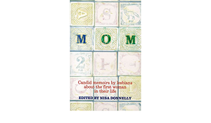 Mom: Candid Memoirs by Lesbians about the First Woman in Their Life by Nisa Donnelly, Mariana Romo-Carmona, Judy Grahn, Jenifer Levin, Jane Futcher, Karen X. Tulchinsky, Shelly Roberts, Kris Brandenburger, Maureen Brady, Judith K. Witherow, Rebecca Brown, G.L. Morrison, Faith Reidenbach, Victoria Stagg Elliott, Janet Mason, Donna Allegra, Lesléa Newman, Diana Onley-Campbell, Katherine V. Forrest, Julie K. Tervelyan, Jess Wells, Susan Fox Rogers, Lucy Jane Bledsoe, Kitty Tsui, Terrie Akemi Hamazaki, Jenni Olson, Terri de la Peña, Linda Smuckler, Chocolate Waters