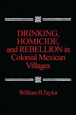 Drinking, Homicide, and Rebellion in Colonial Mexican Villages by William B. Taylor