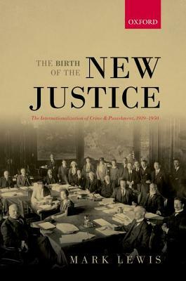 The Birth of the New Justice: The Internationalization of Crime and Punishment, 1919-1950 by Mark Lewis