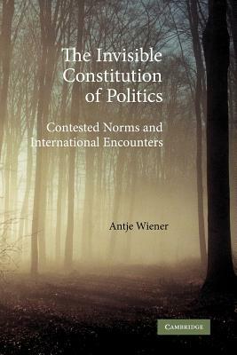 The Invisible Constitution of Politics: Contested Norms and International Encounters by Antje Wiener