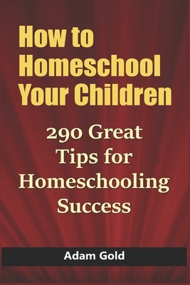 How to Homeschool Your Children: 290 Great Tips for Homeschooling Success by Adam Gold