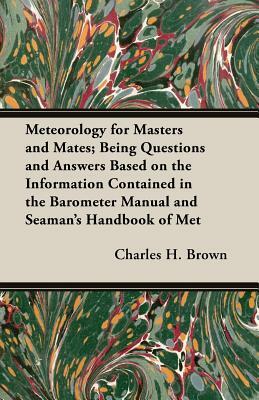 Meteorology for Masters and Mates; Being Questions and Answers Based on the Information Contained in the Barometer Manual and Seaman's Handbook of Met by Charles H. Brown