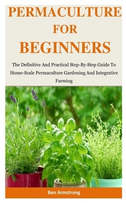 Permaculture For Beginners: The Definitive And Practical Step-By-Step Guide To Home-Scale Permaculture Gardening And Integrative Farming by Ben Armstrong