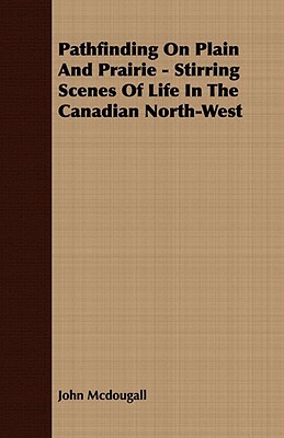 Pathfinding on Plain and Prairie - Stirring Scenes of Life in the Canadian North-West by John McDougall