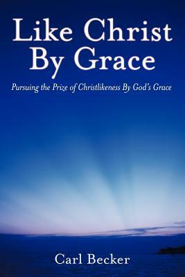 Like Christ by Grace: Pursuing the Prize of Christlikeness by God's Grace by Carl Becker