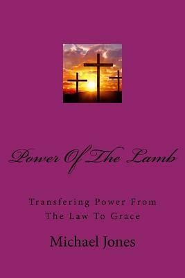 Powere Of The Lamb: Transfering Power From The Law To Grace by Michael Jones