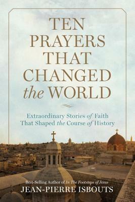 Ten Prayers That Changed the World: Extraordinary Stories of Faith That Shaped the Course of History by Jean-Pierre Isbouts