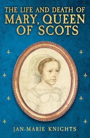 The Life and Death of Mary, Queen of Scots by Jan-Marie Knights