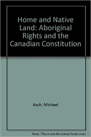 Home and Native Land: Aboriginal Rights and the Canadian Constitution by Michael Asch