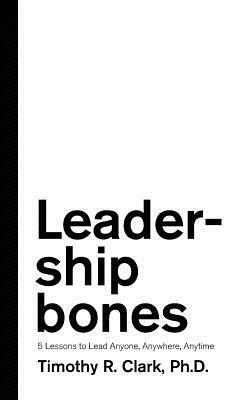 Leadership Bones: 5 Lessons to Lead Anyone, Anywhere, Anytime by Timothy R. Clark