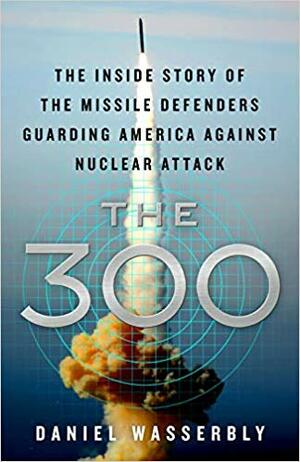 The 300: The Inside Story of the Missile Defenders Guarding America Against Nuclear Attack by Daniel Wasserbly