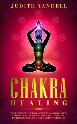 Chakra Healing: The Practical Guide to Awakening and Balancing Chakras for Beginners to Feel Great and Radiate Positive Energy using S by Judith Yandell