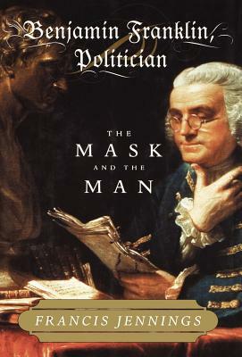 Benjamin Franklin, Politician: The Mask and the Man by Francis Jennings