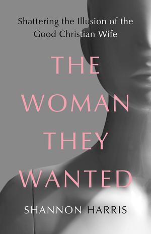 The Woman They Wanted: Shattering the Illusion of the Good Christian Wife by Shannon Harris