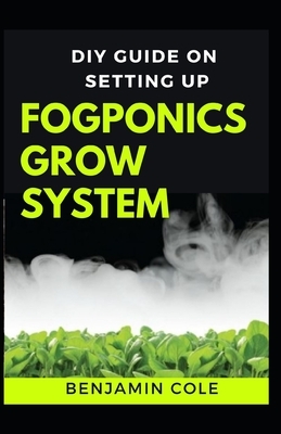 DIY Guide on Setting up Fogponics Grow System: Perfect Manual To Building and Using a Fogponics Grow System by Benjamin Cole