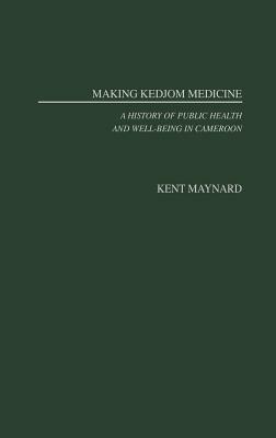 Making Kedjom Medicine: A History of Public Health and Well-Being in Cameroon by Kent Maynard