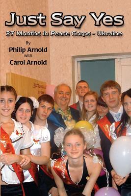 Just Say Yes: 27 Months in Peace Corps - Ukraine by Carol Arnold, Philip Arnold