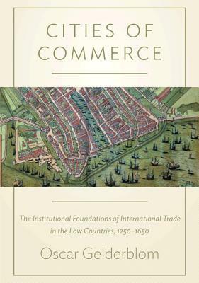 Cities of Commerce: The Institutional Foundations of International Trade in the Low Countries, 1250-1650 by Oscar Gelderblom