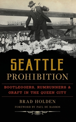 Seattle Prohibition: Bootleggers, Rumrunners and Graft in the Queen City by Brad Holden