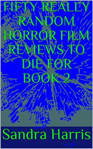 ANOTHER FIFTY REALLY RANDOM HORROR FILM REVIEWS TO DIE FOR BOOK 2 by Sandra Harris