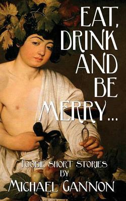 Eat, Drink And Be Merry...: Foodie Short Stories by Michael Gannon