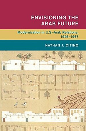 Envisioning the Arab Future: Modernization in US-Arab Relations, 1945-1967 by Nathan J. Citino