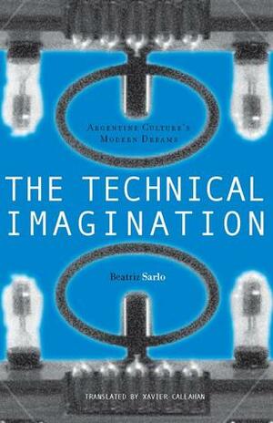 The Technical Imagination: Argentine Culture's Modern Dreams by Beatriz Sarlo, Xavier Callahan