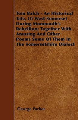 Tom Balch - An Historical Tale, Of West Somerset During Monmouth's Rebellion; Together With Amusing And Other Poems Some Of Them In The Somersetshire by George Parker