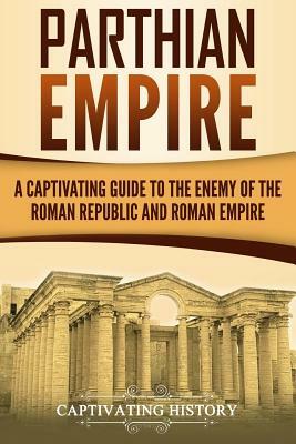 Parthian Empire: A Captivating Guide to the Enemy of the Roman Republic and Roman Empire by Captivating History