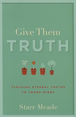 Give Them Truth: Teaching Eternal Truths to Young Minds by Starr Meade
