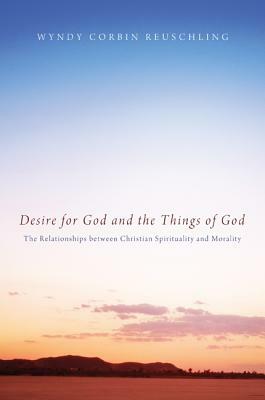 Desire for God and the Things of God: The Relationships Between Christian Spirituality and Morality by Wyndy Corbin Reuschling